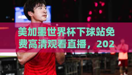 美加墨世界杯下球站免费高清观看直播，2026观赛避坑指南：老球迷亲测这几点最实在