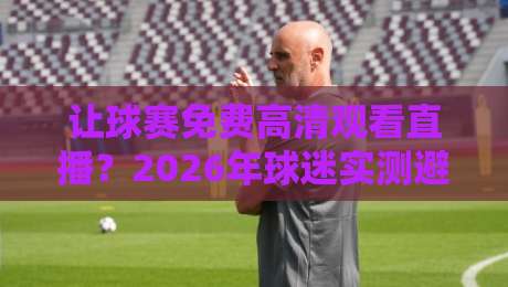 让球赛免费高清观看直播？2026年球迷实测避坑指南与靠谱渠道盘点