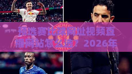 预选赛比球网址视频直播网站怎么选？2026年球迷实测避坑指南与观赛体验全解析