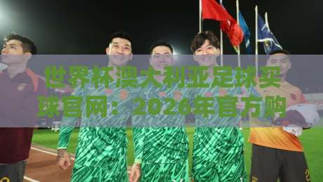 世界杯澳大利亚足球买球官网：2026年官方购票指南与球队动态全解析