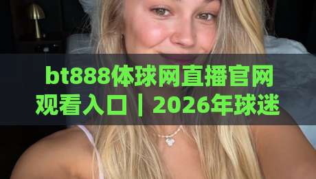 bt888体球网直播官网观看入口|2026年球迷观赛避坑指南:从入口到流畅体验的5个关键细节 bt888体球网直播官网观看入口|2026年球迷观赛避坑指南:从入口到流畅体验的5个关键细节