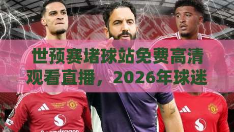 世预赛堵球站免费高清观看直播，2026年球迷该怎么选才不踩坑？