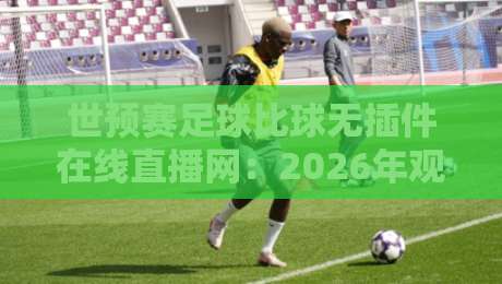 世预赛足球比球无插件在线直播网：2026年观赛体验升级指南，球迷必看！