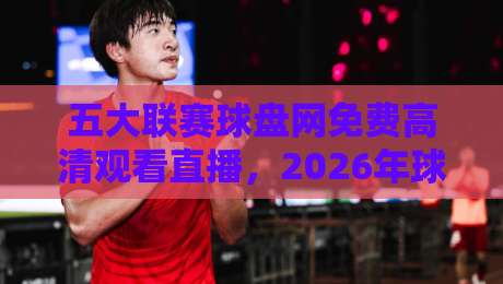 五大联赛球盘网免费高清观看直播，2026年球迷到底该怎么选才不踩坑？