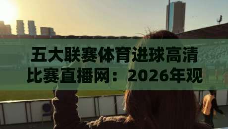 五大联赛体育进球高清比赛直播网：2026年观赛体验全解析，球迷到底该怎么选？