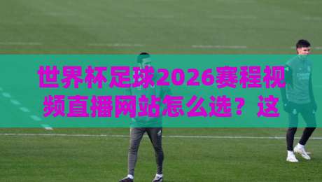 世界杯足球2026赛程视频直播网站怎么选？这份观赛指南请收好【附避坑清单】