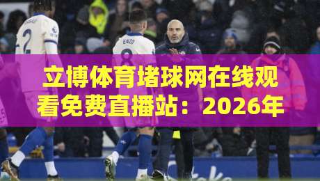 立博体育堵球网在线观看免费直播站:2026年观赛避坑指南与真实体验谈 立博体育堵球网在线观看免费直播站:2026年观赛避坑指南与真实体验谈
