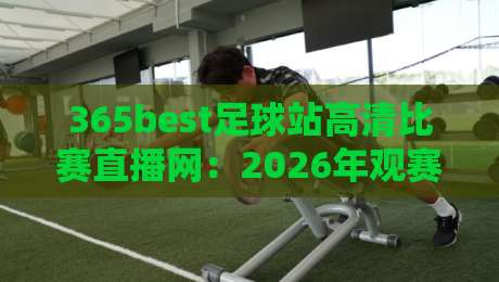 365best足球站高清比赛直播网：2026年观赛体验实测，画质与延迟到底值不值得蹲？