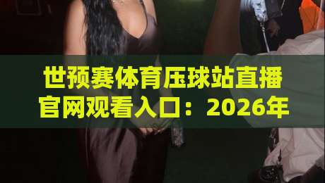 世预赛体育压球站直播官网观看入口：2026年观赛避坑指南与真实体验