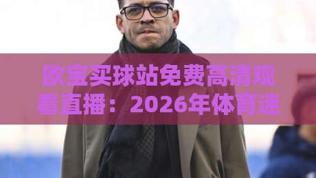 欧宝买球站免费高清观看直播：2026年体育迷观赛新姿势，真能白嫖高清信号吗？