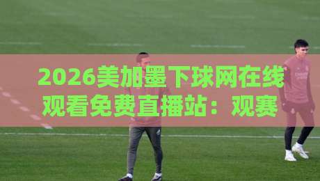 2026美加墨下球网在线观看免费直播站:观赛避坑指南与真实体验谈 2026美加墨下球网在线观看免费直播站:观赛避坑指南与真实体验谈