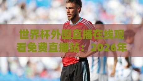 世界杯外围直播在线观看免费直播站:2026年观赛避坑指南与实测体验 世界杯外围直播在线观看免费直播站:2026年观赛避坑指南与实测体验