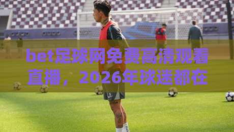 bet足球网免费高清观看直播，2026年球迷都在用的观赛新姿势？实测体验与避坑指南