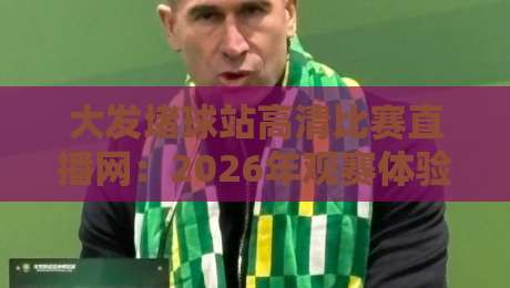 大发堵球站高清比赛直播网：2026年观赛体验实测，画质与流畅度到底行不行？