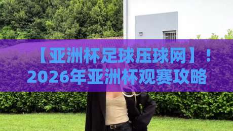 【亚洲杯足球压球网】！2026年亚洲杯观赛攻略与数据解读
