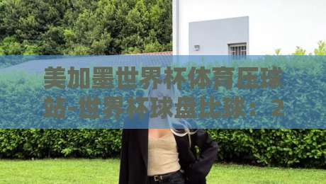 美加墨世界杯体育压球站-世界杯球盘比球：2026年看球老炮儿必懂的盘口玄机
