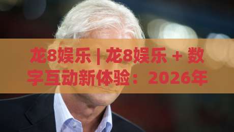 龙8娱乐 | 龙8娱乐 + 数字互动新体验：2026年沉浸式娱乐平台如何重塑线上休闲时光-线上十大最稳博球站超清网站新用户免费无延迟4K
