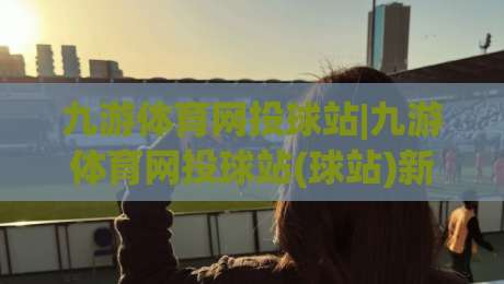 九游体育网投球站|九游体育网投球站(球站)新赛季观赛体验与社区玩法全接触-今日最新外围进球站精彩片段流畅代理1080P官网无插件