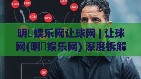 明昇娱乐网让球网 | 让球网(明昇娱乐网) 深度拆解：从盘口逻辑到场景化预判的实战思路-今日最新外围买球网原声解说降盘APP网址球盘平台