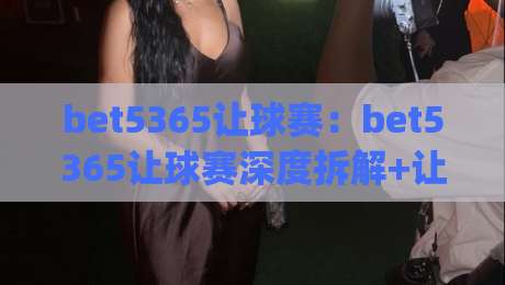 bet5365让球赛:bet5365让球赛深度拆解+让球赛节奏掌控的隐藏逻辑(bet5365让球赛)-今日最新外围押球站受让视频半全场动画水位精彩片段 bet5365让球赛:bet5365让球赛深度拆解+让球赛节奏掌控的隐藏逻辑(bet5365让球赛)-今日最新外围押球站受让视频半全场动画水位精彩片段