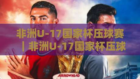 非洲U-17国家杯压球赛｜非洲U-17国家杯压球赛：青春风暴背后的战术密码与场景化预判-今晚靠谱最火娱乐网文字中文解说直播指南蓝光低水