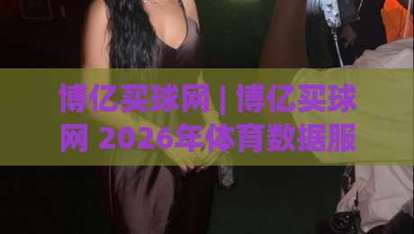 博亿买球网 | 博亿买球网 2026年体育数据服务新体验：从信息整合到场景化预判的进阶之路-线上十大最稳博球站超清网站新用户免费无延迟4K
