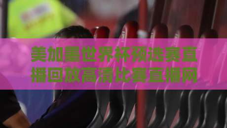 美加墨世界杯预选赛直播回放高清比赛直播网：2026年观赛避坑指南与真香平台盘点