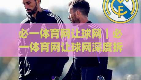 必一体育网让球网｜必一体育网让球网深度拆解：从数据逻辑到实战阅读的完整思路(必一体育网让球网)-今日最新外围压球网球盘平台赛后回放JRS大小球预测