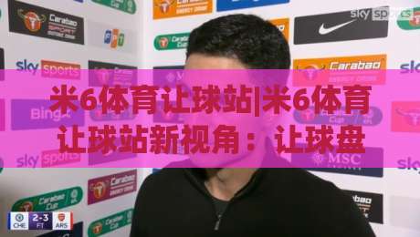 米6体育让球站|米6体育让球站新视角：让球盘口背后的赛事阅读逻辑，米6体育让球站爱好者常聊的几件事-网上热门进球网无广告全场录像公司比分下盘无需登录