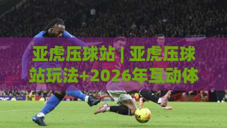 亚虎压球站 | 亚虎压球站玩法+2026年互动体验新趋势:亚虎压球站如何让线上娱乐更有参与感?-线上十大最稳比球站新用户免费无延迟4K俱乐部中水 亚虎压球站 | 亚虎压球站玩法+2026年互动体验新趋势:亚虎压球站如何让线上娱乐更有参与感?-线上十大最稳比球站新用户免费无延迟4K俱乐部中水