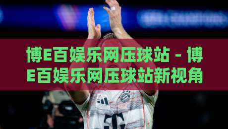 博E百娱乐网压球站 - 博E百娱乐网压球站新视角:从场景化预判看互动体验的进阶逻辑-线上十大最稳买球站投屏赛程投注录像回放策略波胆 博E百娱乐网压球站 - 博E百娱乐网压球站新视角:从场景化预判看互动体验的进阶逻辑-线上十大最稳买球站投屏赛程投注录像回放策略波胆