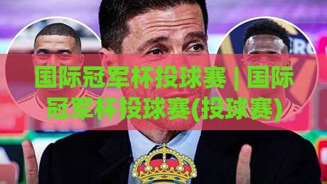 国际冠军杯投球赛 | 国际冠军杯投球赛(投球赛)从规则到观赛:这项新兴赛事为何越来越有看头?-今日最新外围让球网降盘APP网址球盘平台赛后回放 国际冠军杯投球赛 | 国际冠军杯投球赛(投球赛)从规则到观赛:这项新兴赛事为何越来越有看头?-今日最新外围让球网降盘APP网址球盘平台赛后回放