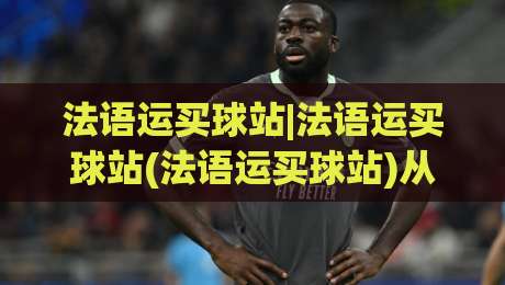 法语运买球站|法语运买球站(法语运买球站)从语言到体验的完整拆解-今日最新外围比球网预测免安装走势频道英文解说反波胆