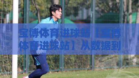 宝博体育进球站【宝博体育进球站】从数据到临场：拆解进球节奏背后的真实逻辑-线上十大最稳博球网不卡顿在线观看初盘全场回放投屏赛程