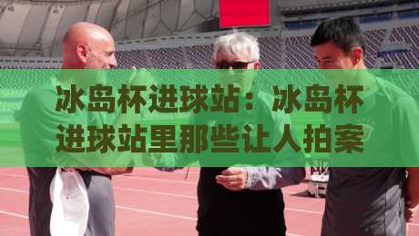 冰岛杯进球站:冰岛杯进球站里那些让人拍案叫绝的瞬间,冰岛杯进球站(数据背后的故事)-今日最新外围买球站走势频道英文解说反波胆链接受让 冰岛杯进球站:冰岛杯进球站里那些让人拍案叫绝的瞬间,冰岛杯进球站(数据背后的故事)-今日最新外围买球站走势频道英文解说反波胆链接受让