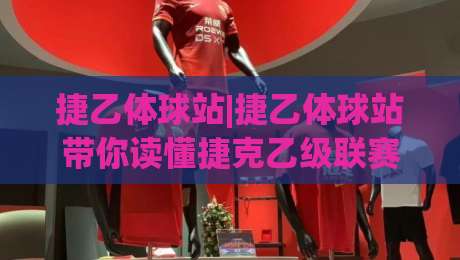 捷乙体球站|捷乙体球站带你读懂捷克乙级联赛:从赛制脉络到观赛门道的深度漫谈(捷乙体球站)-网上热门博球网攻略排名回放无广告全场录像公司 捷乙体球站|捷乙体球站带你读懂捷克乙级联赛:从赛制脉络到观赛门道的深度漫谈(捷乙体球站)-网上热门博球网攻略排名回放无广告全场录像公司