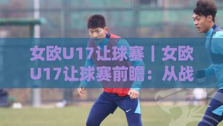女欧U17让球赛|女欧U17让球赛前瞻:从战术节奏到临场调整,看懂女欧U17让球赛的攻防密码-最全手机信誉压球站单双盘独赢波胆盘大球分析走地 女欧U17让球赛|女欧U17让球赛前瞻:从战术节奏到临场调整,看懂女欧U17让球赛的攻防密码-最全手机信誉压球站单双盘独赢波胆盘大球分析走地