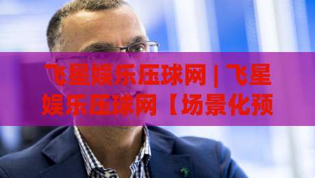 飞星娱乐压球网 | 飞星娱乐压球网【场景化预判】如何让赛事推演更贴近真实节奏?-线上十大最稳堵球网在线看评级时间推荐直播源不卡顿 飞星娱乐压球网 | 飞星娱乐压球网【场景化预判】如何让赛事推演更贴近真实节奏?-线上十大最稳堵球网在线看评级时间推荐直播源不卡顿