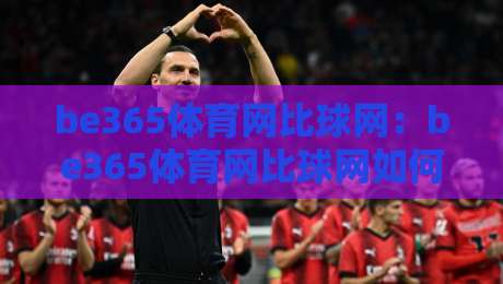 be365体育网比球网：be365体育网比球网如何融入日常体育讨论？【be365体育网比球网】带来全新观赛视角-网上热门下球站大礼包导航小球粤语解说高水贴水