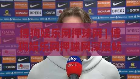 博狗娱乐网押球网 | 博狗娱乐网押球网深度畅谈:从界面交互到赛事数据流的那些门道 (博狗娱乐网押球网)-线上十大最稳投球网在线观看初盘全场回放投屏赛程投注 博狗娱乐网押球网 | 博狗娱乐网押球网深度畅谈:从界面交互到赛事数据流的那些门道 (博狗娱乐网押球网)-线上十大最稳投球网在线观看初盘全场回放投屏赛程投注