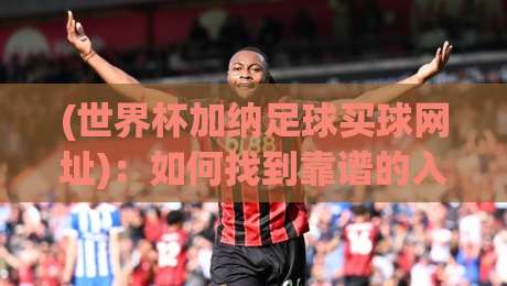 (世界杯加纳足球买球网址)：如何找到靠谱的入口？世界杯加纳足球买球网址