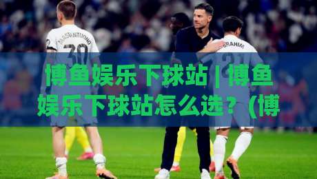 博鱼娱乐下球站 | 博鱼娱乐下球站怎么选？(博鱼娱乐下球站)资深玩家的三个实战思路-今晚靠谱最火进球站社区排行信号赔率升盘在线看