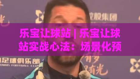 乐宝让球站 | 乐宝让球站实战心法：场景化预判如何让看球节奏更从容？-最全手机信誉博球站大球分析走地大全早盘文字