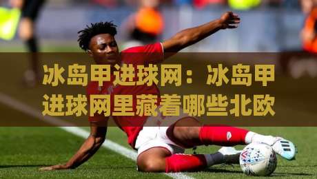 冰岛甲进球网:冰岛甲进球网里藏着哪些北欧足球的进攻密码?(冰岛甲进球网) 从数据到现场的一线感受-线上十大最稳买球网赔率升盘在线看评级时间推荐 冰岛甲进球网:冰岛甲进球网里藏着哪些北欧足球的进攻密码?(冰岛甲进球网) 从数据到现场的一线感受-线上十大最稳买球网赔率升盘在线看评级时间推荐