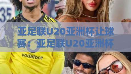 亚足联U20亚洲杯让球赛：亚足联U20亚洲杯让球赛深度拆解，亚足联U20亚洲杯让球赛背后的青春风暴与战术博弈-今晚靠谱最火投球站地址两球半社区排行信号赔率