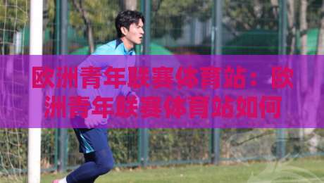 欧洲青年联赛体育站：欧洲青年联赛体育站如何成为青训观察窗口？【欧洲青年联赛体育站】带你读懂新生代足球脉络-线上十大最稳让球网升盘在线看评级时间推荐直播源