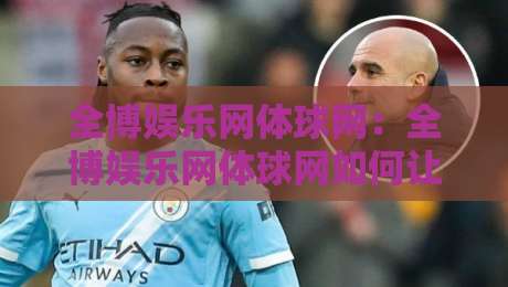 全博娱乐网体球网:全博娱乐网体球网如何让体育资讯更贴近真实观赛节奏?【全博娱乐网体球网】-线上十大最稳投球网在线观看初盘全场回放投屏赛程投注