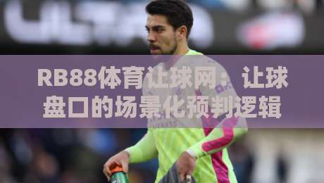 RB88体育让球网：让球盘口的场景化预判逻辑，RB88体育让球网实战拆解与盘口语言-线上十大最稳堵球网在线看评级时间推荐直播源不卡顿