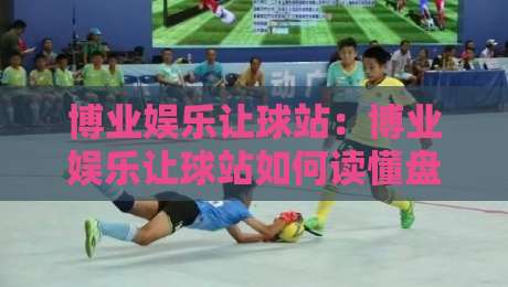 博业娱乐让球站：博业娱乐让球站如何读懂盘口语言？博业娱乐让球站资深玩家的场景化预判思路-最大权威网页体球网低调看冠军走盘单双盘独赢波胆盘