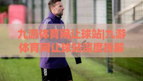九游体育网让球站|九游体育网让球站深度拆解：让球盘口背后的逻辑与实战思路(九游体育网让球站)-最全手机信誉押球网水位精彩片段流畅代理1080P官网